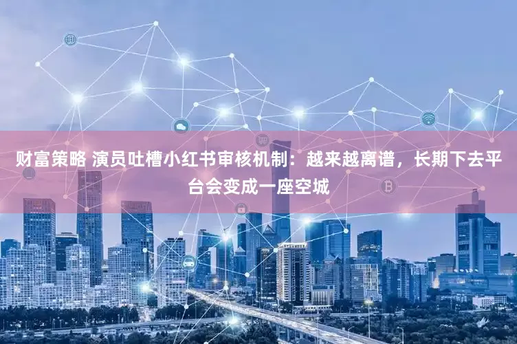 财富策略 演员吐槽小红书审核机制：越来越离谱，长期下去平台会变成一座空城