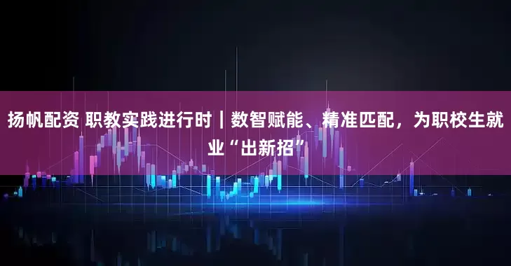 扬帆配资 职教实践进行时｜数智赋能、精准匹配，为职校生就业“出新招”