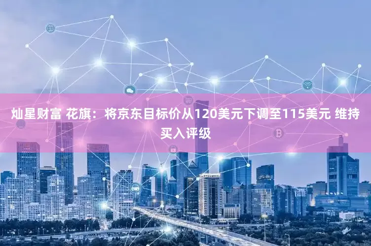 灿星财富 花旗：将京东目标价从120美元下调至115美元 维持买入评级