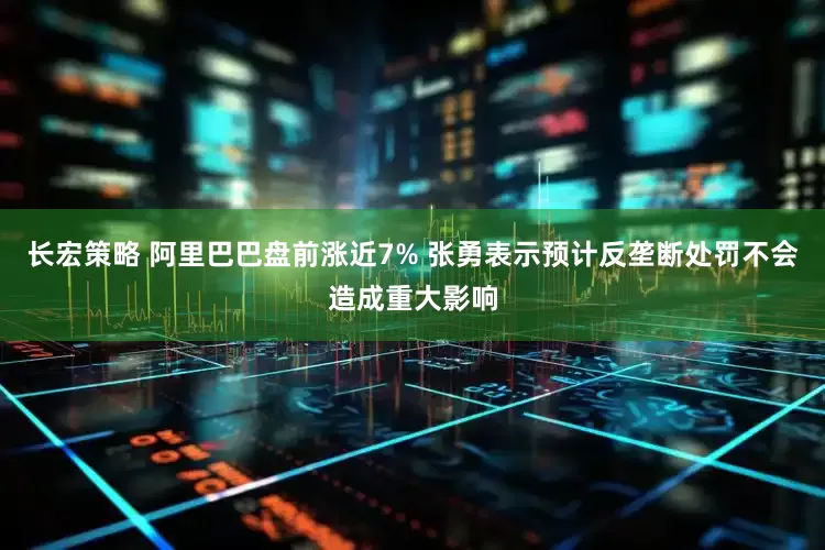 长宏策略 阿里巴巴盘前涨近7% 张勇表示预计反垄断处罚不会造成重大影响