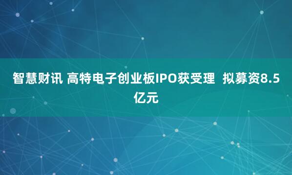 智慧财讯 高特电子创业板IPO获受理  拟募资8.5亿元