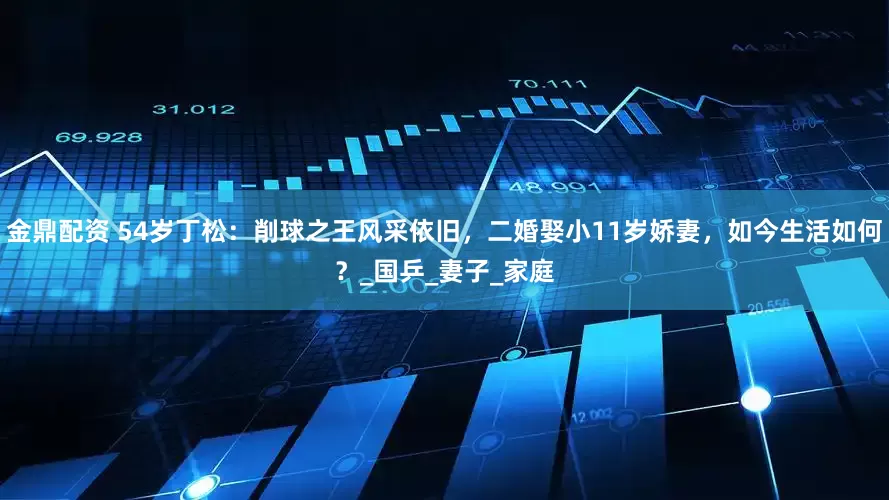金鼎配资 54岁丁松：削球之王风采依旧，二婚娶小11岁娇妻，如今生活如何？_国乒_妻子_家庭