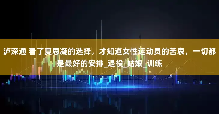 泸深通 看了夏思凝的选择，才知道女性运动员的苦衷，一切都是最好的安排_退役_姑娘_训练