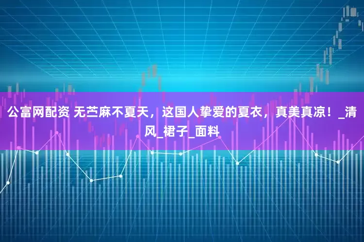 公富网配资 无苎麻不夏天，这国人挚爱的夏衣，真美真凉！_清风_裙子_面料