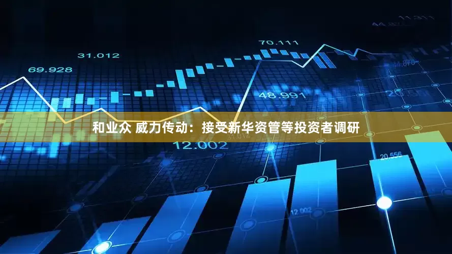 和业众 威力传动：接受新华资管等投资者调研