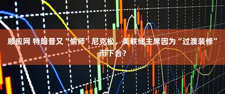 顺应网 特朗普又“偷师”尼克松，美联储主席因为“过渡装修”而下台？