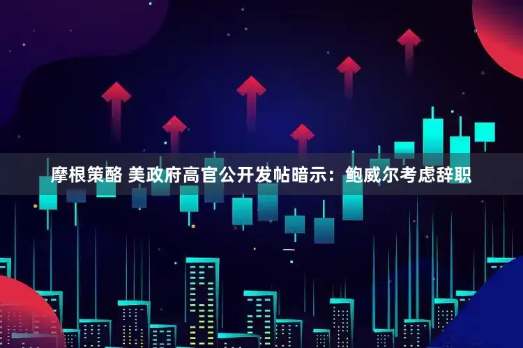 摩根策酪 美政府高官公开发帖暗示：鲍威尔考虑辞职