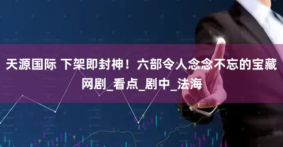 天源国际 下架即封神！六部令人念念不忘的宝藏网剧_看点_剧中_法海