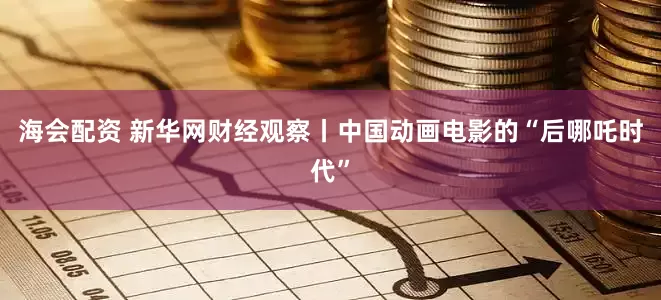 海会配资 新华网财经观察丨中国动画电影的“后哪吒时代”