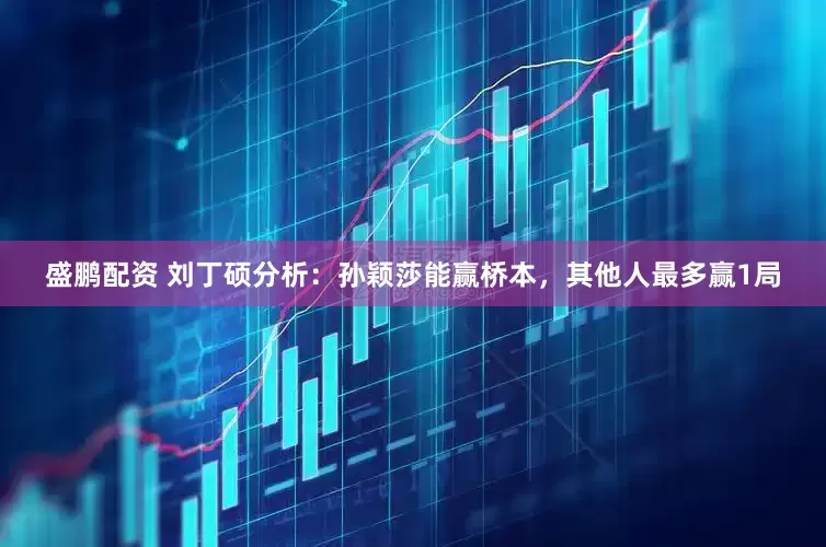 盛鹏配资 刘丁硕分析：孙颖莎能赢桥本，其他人最多赢1局