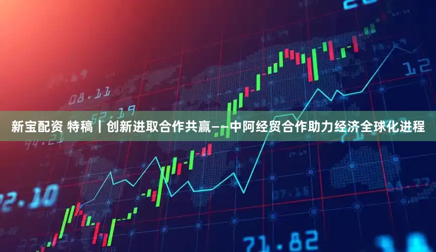 新宝配资 特稿｜创新进取　合作共赢——中阿经贸合作助力经济全球化进程