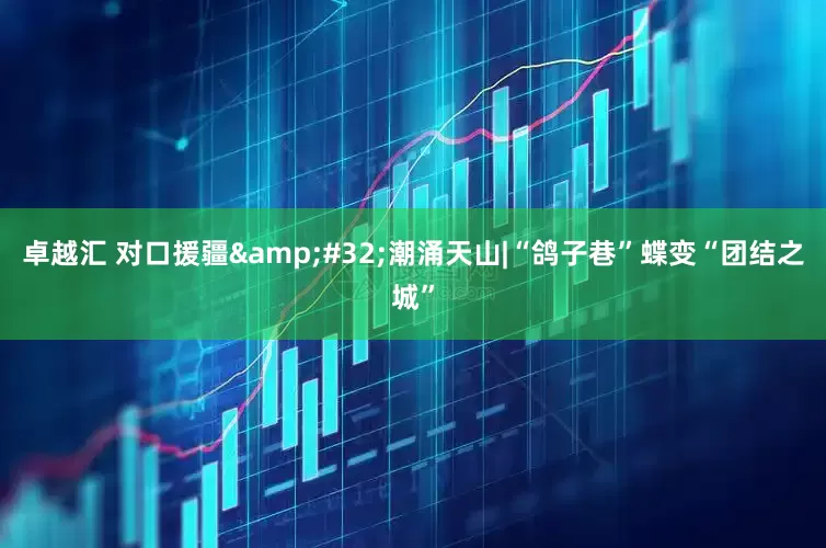 卓越汇 对口援疆&#32;潮涌天山|“鸽子巷”蝶变“团结之城”