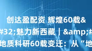 创达盈配资 辉煌60载&#32;魅力新西藏｜&#32;西藏地质科研60载变迁：从“地质老三件”到“空天地一体”