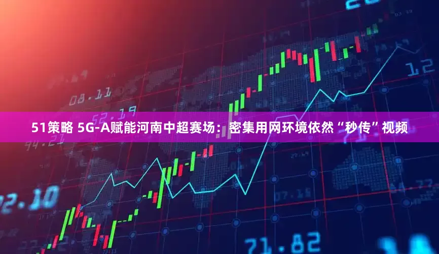 51策略 5G-A赋能河南中超赛场：密集用网环境依然“秒传”视频