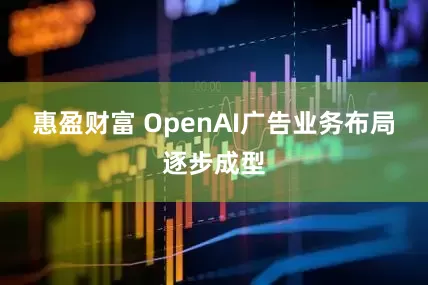 惠盈财富 OpenAI广告业务布局逐步成型