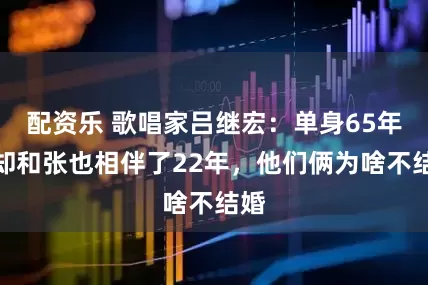 配资乐 歌唱家吕继宏：单身65年，却和张也相伴了22年，他们俩为啥不结婚