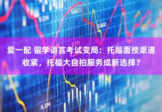 爱一配 留学语言考试变局：托福面授渠道收紧，托福大自拍服务成新选择？