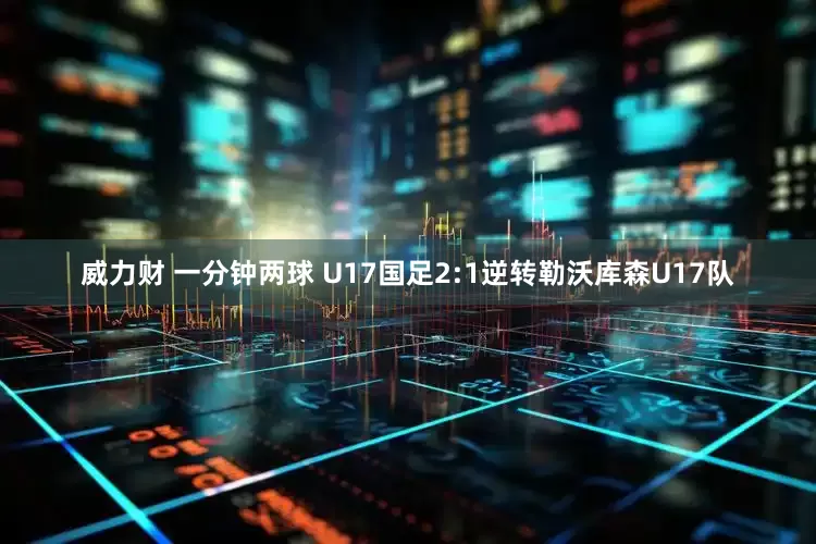 威力财 一分钟两球 U17国足2:1逆转勒沃库森U17队